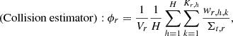 $$ \left ({\mathrm {Collision\ estimator}} \right ): \phi _{r} =\frac {1}{V_{r}}\frac {1}{H}\mathop {\sum }\limits _{h=1}^{H} \mathop {\sum }\limits _{k=1}^{K_{r,h}} \frac {w_{r,h,k}}{{\mathrm {\Sigma }}_{t,r}}, $$