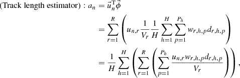 $$ \begin{aligned}\left ({\mathrm {Track\ length\ estimator}}\right ): a_{n}& =\vec {u}_{n}^{{\textrm {T}}}\vec {\phi }\\ &=\mathop {\sum }\limits _{r=1}^{R} \left (u_{n,r}\frac {1}{V_{r}}\frac {1}{H}\mathop {\sum }\limits _{h=1}^{H} \mathop {\sum }\limits _{p=1}^{P_{h}} {w_{r,h,p}d_{r,h,p}} \right )\\ &=\frac {1}{H}\mathop {\sum }\limits _{h=1}^{H} \left (\mathop {\sum }\limits _{r=1}^{R} \left (\mathop {\sum }\limits _{p=1}^{P_{h}} \frac {u_{n,r}w_{r,h,p}d_{r,h,p}}{V_{r}}\right ) \right ), \end{aligned} $$
